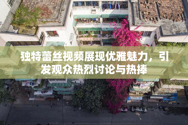 独特蕾丝视频展现优雅魅力，引发观众热烈讨论与热捧