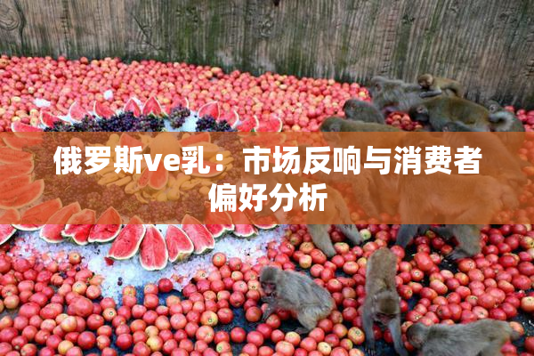 俄罗斯ve乳：市场反响与消费者偏好分析