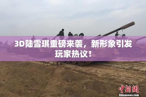 3D陆雪琪重磅来袭，新形象引发玩家热议！