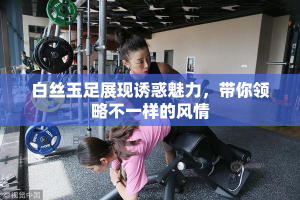 白丝玉足展现诱惑魅力，带你领略不一样的风情