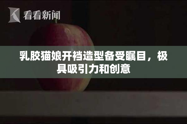 乳胶猫娘开裆造型备受瞩目，极具吸引力和创意