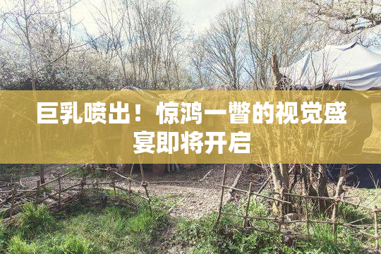巨乳喷出！惊鸿一瞥的视觉盛宴即将开启