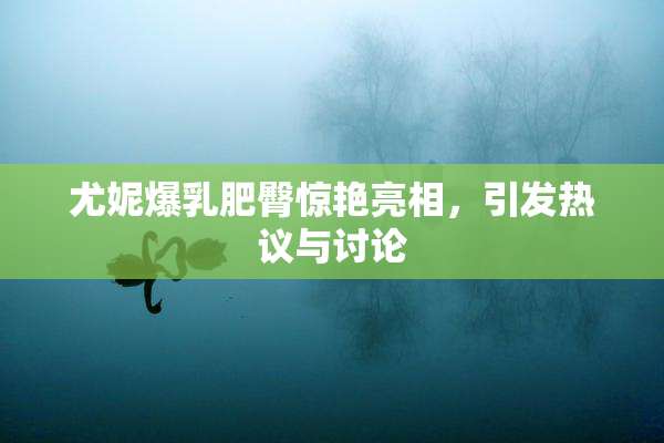 尤妮爆乳肥臀惊艳亮相，引发热议与讨论