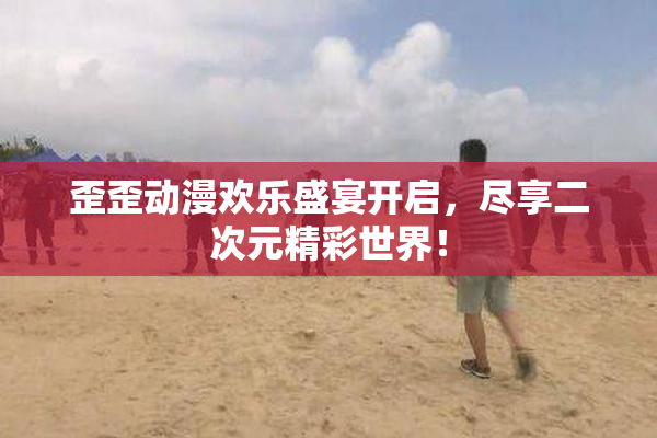 歪歪动漫欢乐盛宴开启，尽享二次元精彩世界！