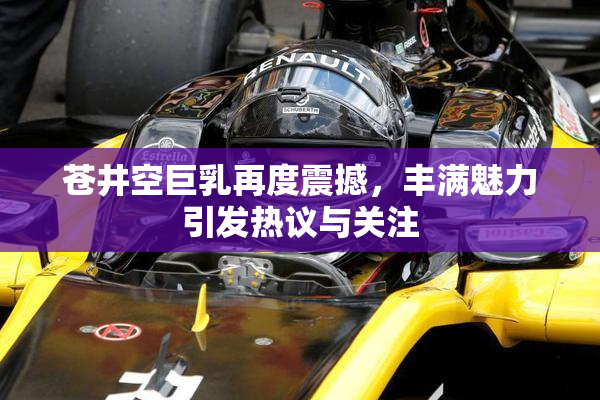 苍井空巨乳再度震撼，丰满魅力引发热议与关注