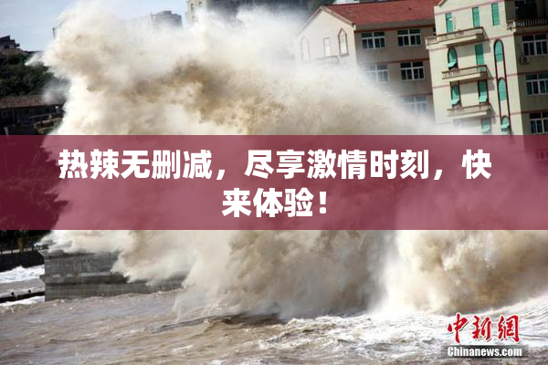 热辣无删减，尽享激情时刻，快来体验！