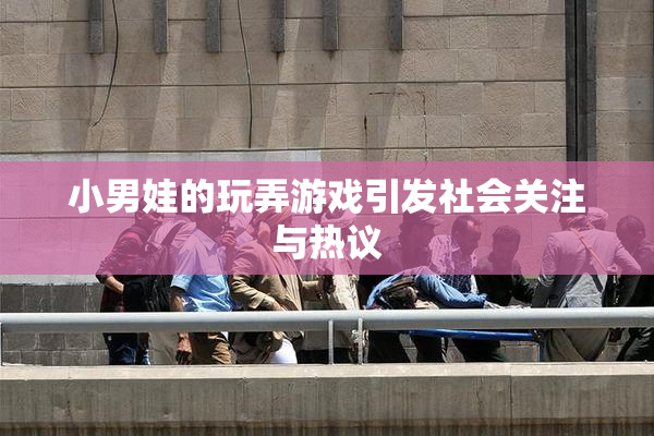 小男娃的玩弄游戏引发社会关注与热议