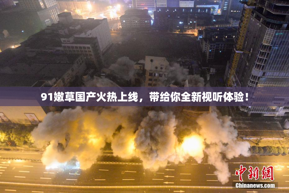 91嫩草国产火热上线，带给你全新视听体验！