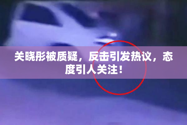 关晓彤被质疑，反击引发热议，态度引人关注！