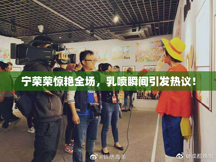 宁荣荣惊艳全场，乳喷瞬间引发热议！