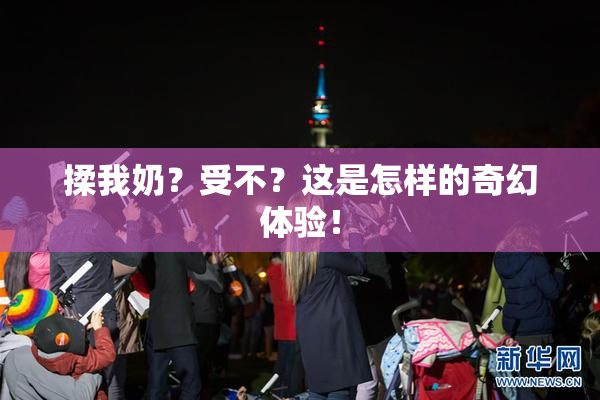 揉我奶？受不？这是怎样的奇幻体验！