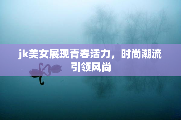 jk美女展现青春活力，时尚潮流引领风尚
