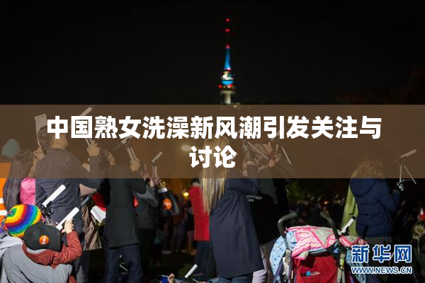 中国熟女洗澡新风潮引发关注与讨论