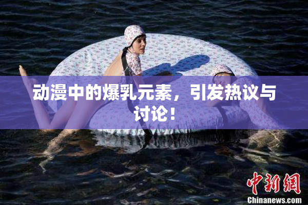 动漫中的爆乳元素，引发热议与讨论！
