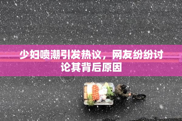少妇喷潮引发热议，网友纷纷讨论其背后原因
