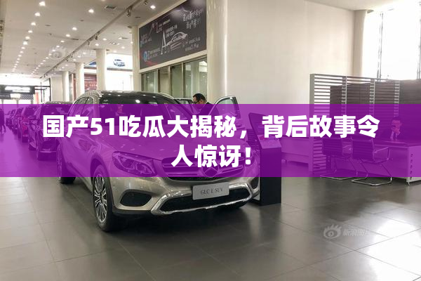 国产51吃瓜大揭秘，背后故事令人惊讶！