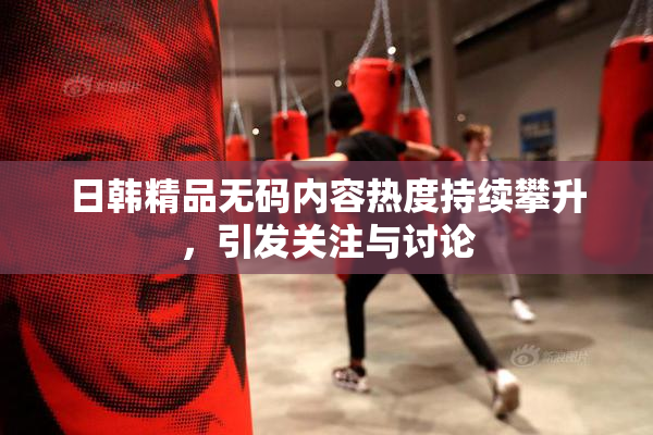 日韩精品无码内容热度持续攀升，引发关注与讨论