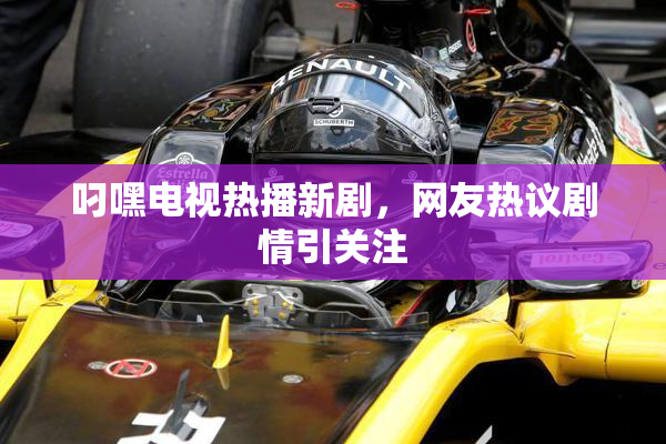 叼嘿电视热播新剧，网友热议剧情引关注