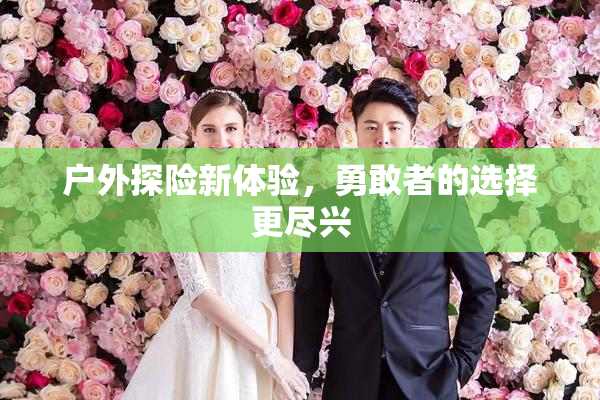 户外探险新体验，勇敢者的选择更尽兴