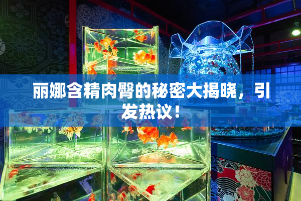 丽娜含精肉臀的秘密大揭晓，引发热议！