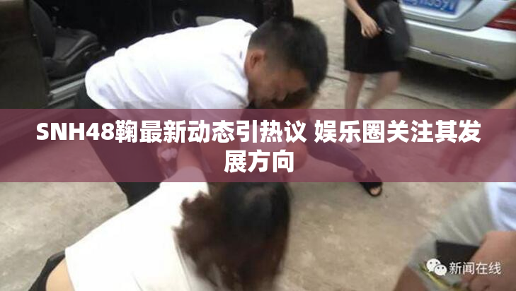 SNH48鞠最新动态引热议 娱乐圈关注其发展方向