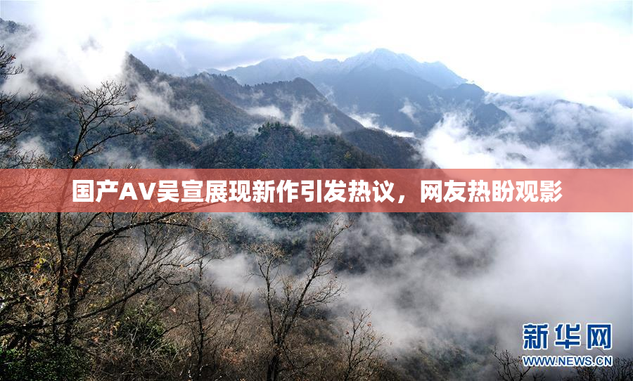 国产AV吴宣展现新作引发热议，网友热盼观影