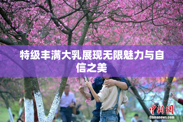 特级丰满大乳展现无限魅力与自信之美