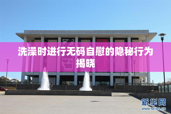 洗澡时进行无码自慰的隐秘行为揭晓