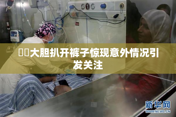 妺妺大胆扒开裤子惊现意外情况引发关注