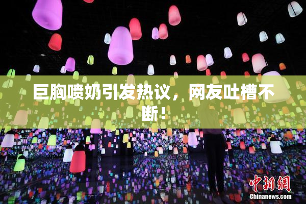 巨胸喷奶引发热议，网友吐槽不断！