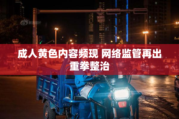 成人黄色内容频现 网络监管再出重拳整治