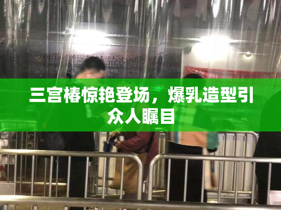 三宫椿惊艳登场，爆乳造型引众人瞩目