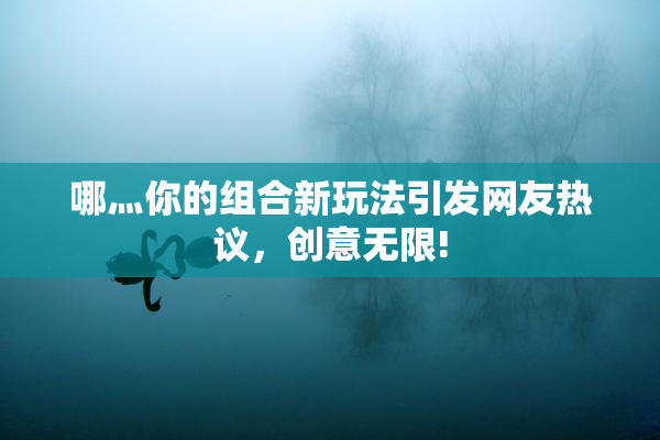 哪灬你的组合新玩法引发网友热议，创意无限!