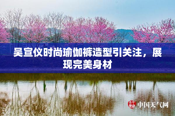 吴宣仪时尚瑜伽裤造型引关注，展现完美身材