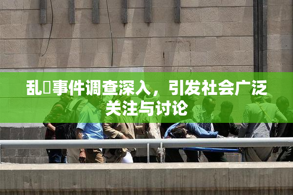 乱婬事件调查深入，引发社会广泛关注与讨论