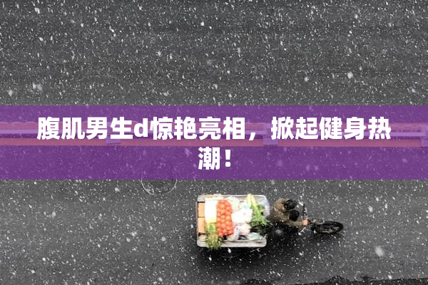 腹肌男生d惊艳亮相，掀起健身热潮！