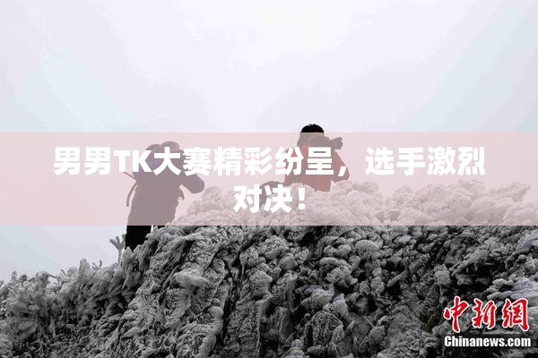 男男TK大赛精彩纷呈，选手激烈对决！