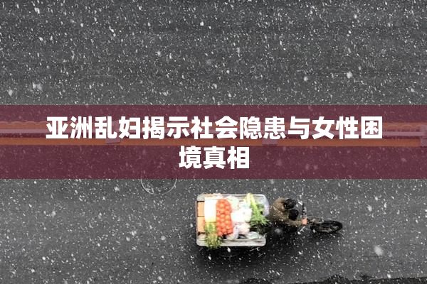 亚洲乱妇揭示社会隐患与女性困境真相