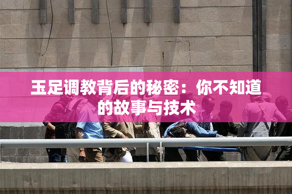 玉足调教背后的秘密：你不知道的故事与技术