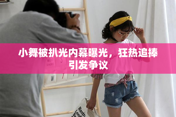 小舞被扒光内幕曝光，狂热追捧引发争议
