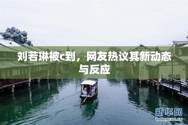 刘若琳被c到，网友热议其新动态与反应