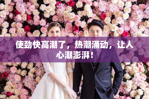使劲快高潮了，热潮涌动，让人心潮澎湃！