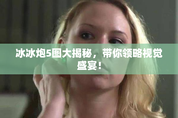 冰冰炮5图大揭秘，带你领略视觉盛宴！