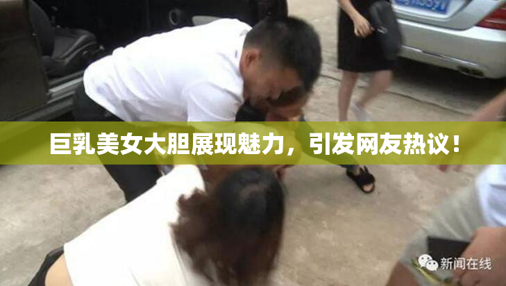 巨乳美女大胆展现魅力，引发网友热议！