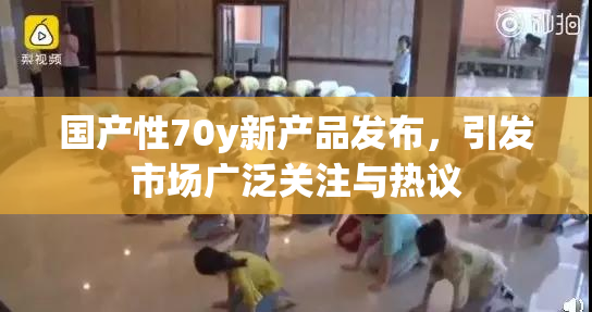国产性70y新产品发布，引发市场广泛关注与热议