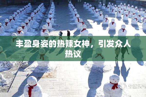 丰盈身姿的热辣女神，引发众人热议