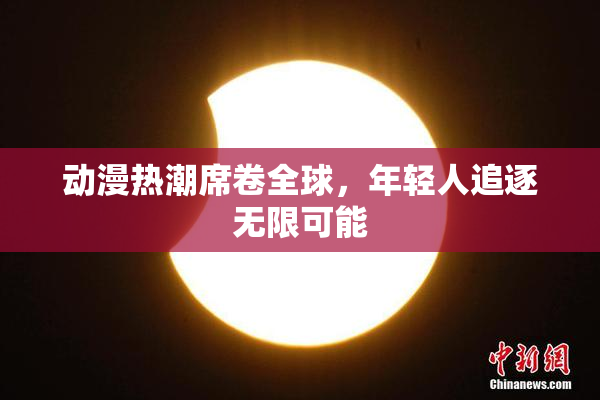 动漫热潮席卷全球，年轻人追逐无限可能