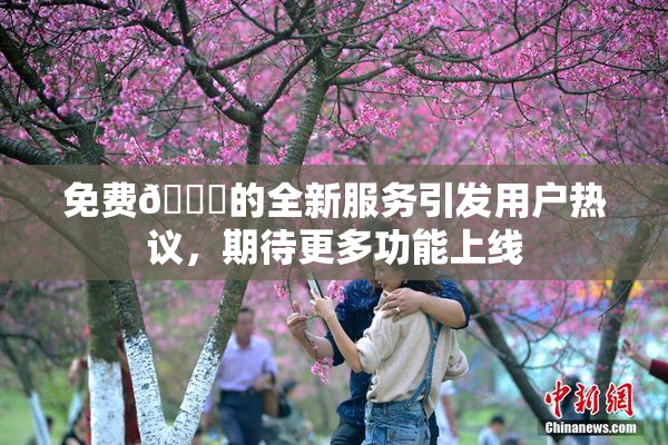 免费🔞的全新服务引发用户热议，期待更多功能上线