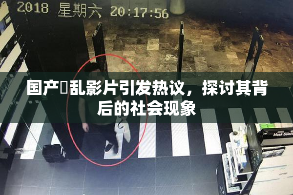 国产婬乱影片引发热议，探讨其背后的社会现象