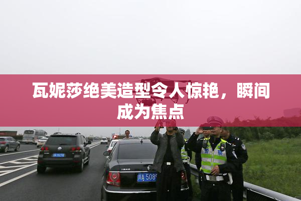 瓦妮莎绝美造型令人惊艳，瞬间成为焦点